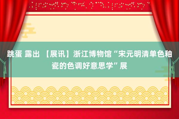 跳蛋 露出 【展讯】浙江博物馆“宋元明清单色釉瓷的色调好意思学”展