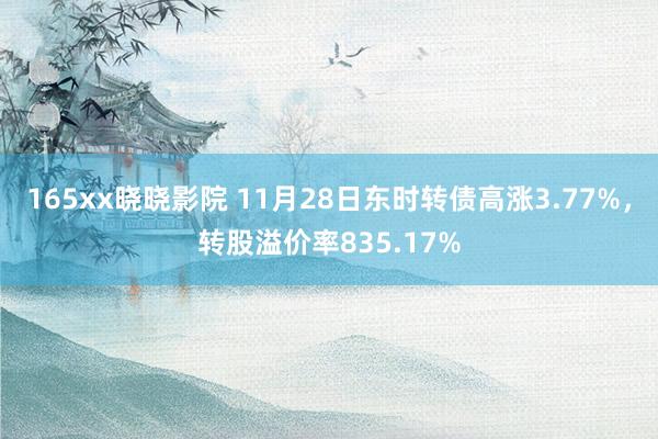 165xx晓晓影院 11月28日东时转债高涨3.77%，转股溢价率835.17%