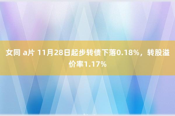 女同 a片 11月28日起步转债下落0.18%，转股溢价率1.17%