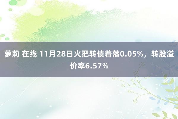 萝莉 在线 11月28日火把转债着落0.05%，转股溢价率6.57%