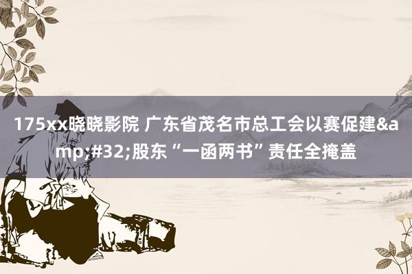 175xx晓晓影院 广东省茂名市总工会以赛促建&#32;股东“一函两书”责任全掩盖