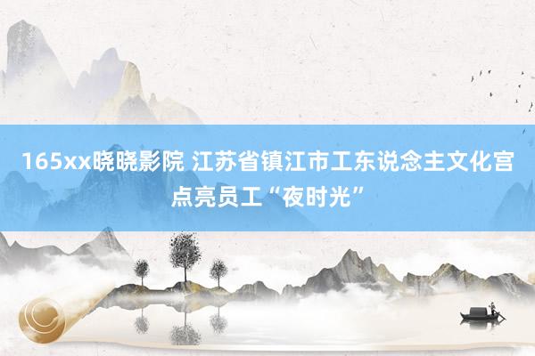 165xx晓晓影院 江苏省镇江市工东说念主文化宫点亮员工“夜时光”