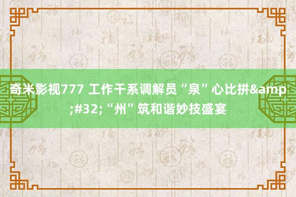 奇米影视777 工作干系调解员“泉”心比拼&#32;“州”筑和谐妙技盛宴