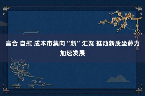 高合 自慰 成本市集向“新”汇聚 推动新质坐蓐力加速发展