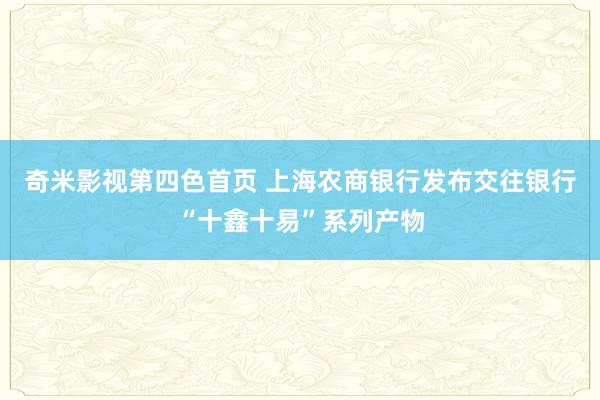 奇米影视第四色首页 上海农商银行发布交往银行“十鑫十易”系列产物