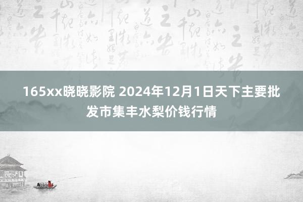 165xx晓晓影院 2024年12月1日天下主要批发市集丰水梨价钱行情