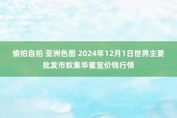 偷拍自拍 亚洲色图 2024年12月1日世界主要批发市蚁集华蜜宝价钱行情