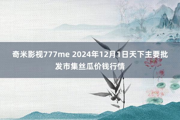 奇米影视777me 2024年12月1日天下主要批发市集丝瓜价钱行情