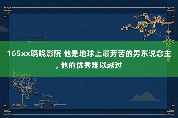 165xx晓晓影院 他是地球上最劳苦的男东说念主， 他的优秀难以越过