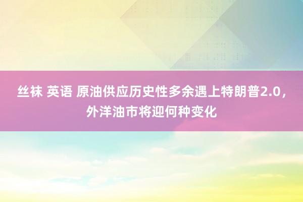 丝袜 英语 原油供应历史性多余遇上特朗普2.0，外洋油市将迎何种变化