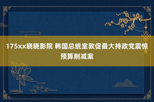 175xx晓晓影院 韩国总统室敦促最大持政党震惊预算削减案