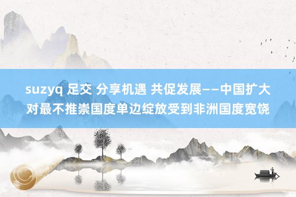 suzyq 足交 分享机遇 共促发展——中国扩大对最不推崇国度单边绽放受到非洲国度宽饶