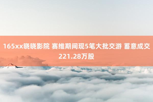 165xx晓晓影院 赛维期间现5笔大批交游 蓄意成交221.28万股