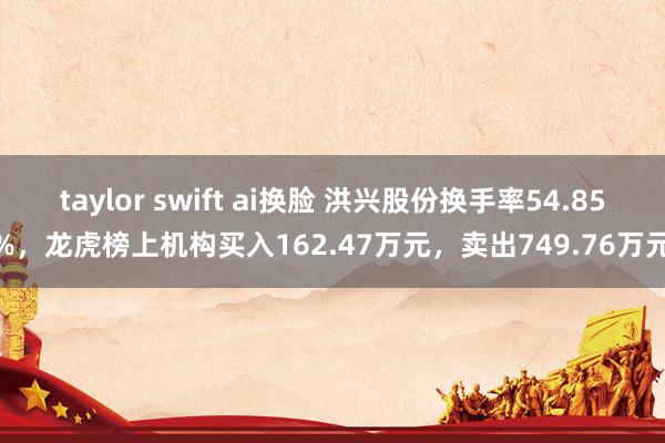 taylor swift ai换脸 洪兴股份换手率54.85%，龙虎榜上机构买入162.47万元，卖出749.76万元