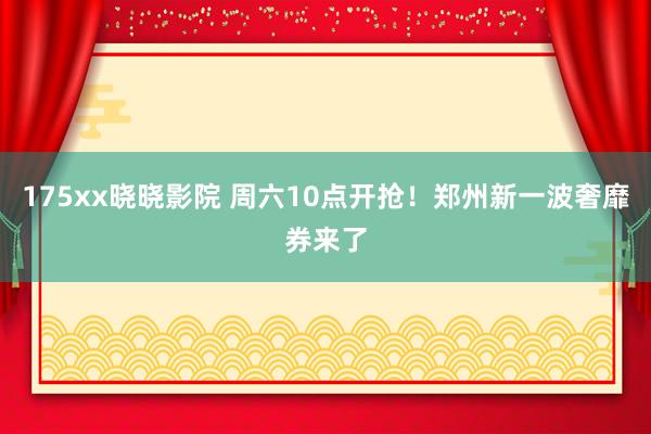 175xx晓晓影院 周六10点开抢！郑州新一波奢靡券来了