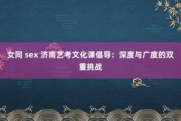 女同 sex 济南艺考文化课倡导：深度与广度的双重挑战