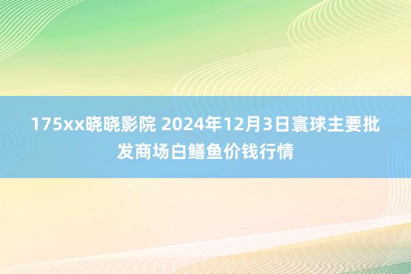 175xx晓晓影院 2024年12月3日寰球主要批发商场白鳝鱼价钱行情