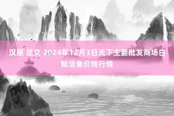 汉服 足交 2024年12月3日天下主要批发商场白鲢活鱼价钱行情