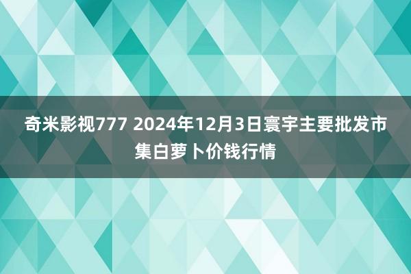 奇米影视777 2024年12月3日寰宇主要批发市集白萝卜价钱行情