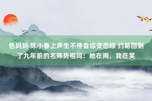 色妈妈 陈小春上声生不停音综变恋综 约略回到了九年前的名阵势相同：她在闹，我在笑