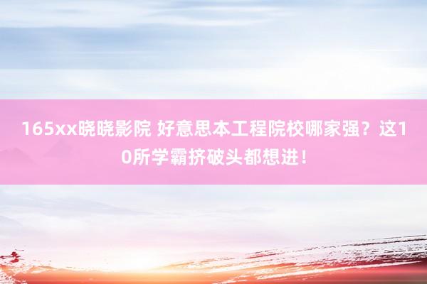 165xx晓晓影院 好意思本工程院校哪家强？这10所学霸挤破头都想进！