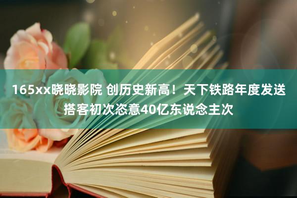 165xx晓晓影院 创历史新高！天下铁路年度发送搭客初次恣意40亿东说念主次