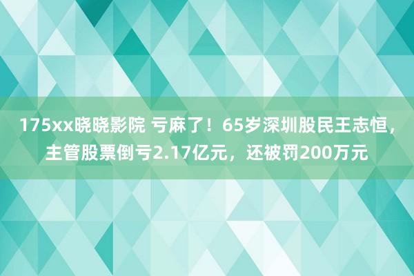 175xx晓晓影院 亏麻了！65岁深圳股民王志恒，主管股票倒亏2.17亿元，还被罚200万元