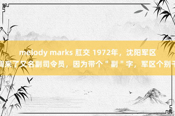 melody marks 肛交 1972年，沈阳军区调来了又名副司令员，因为带个＂副＂字，军区个别干