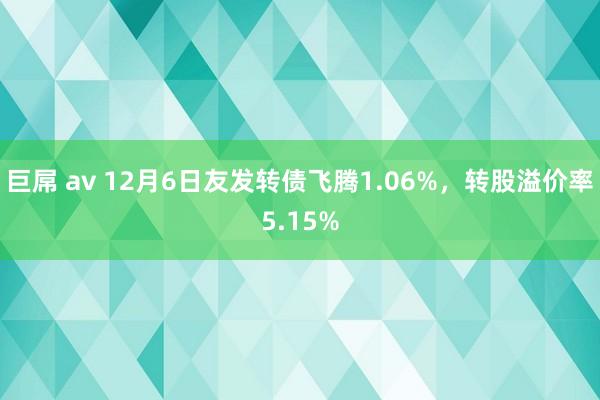 巨屌 av 12月6日友发转债飞腾1.06%，转股溢价率5.15%