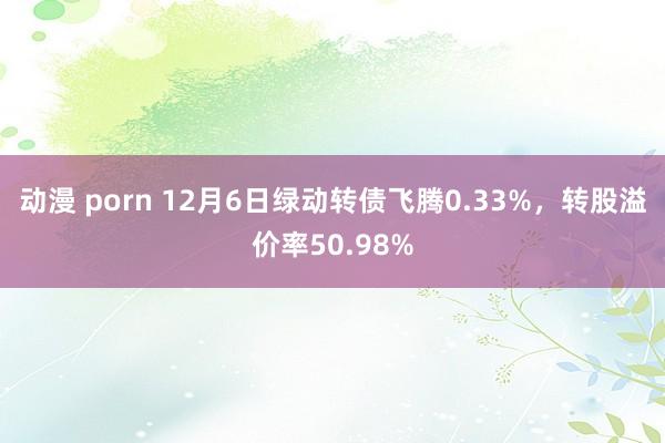 动漫 porn 12月6日绿动转债飞腾0.33%，转股溢价率50.98%