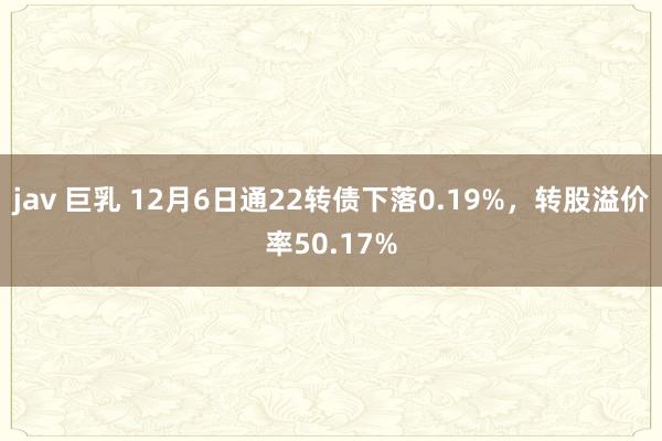 jav 巨乳 12月6日通22转债下落0.19%，转股溢价率50.17%