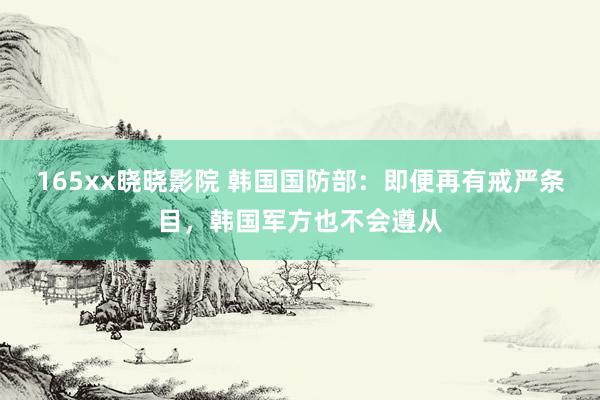 165xx晓晓影院 韩国国防部：即便再有戒严条目，韩国军方也不会遵从