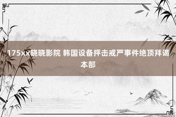 175xx晓晓影院 韩国设备抨击戒严事件绝顶拜谒本部