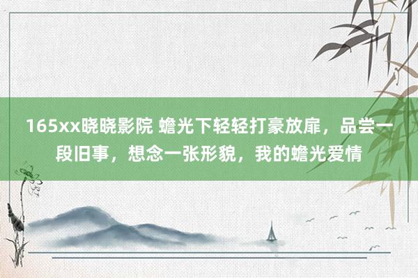 165xx晓晓影院 蟾光下轻轻打豪放扉，品尝一段旧事，想念一张形貌，我的蟾光爱情