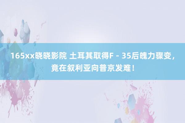 165xx晓晓影院 土耳其取得F－35后魄力骤变，竟在叙利亚向普京发难！