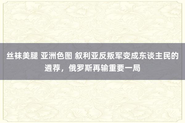 丝袜美腿 亚洲色图 叙利亚反叛军变成东谈主民的遴荐，俄罗斯再输重要一局