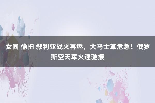 女同 偷拍 叙利亚战火再燃，大马士革危急！俄罗斯空天军火速驰援