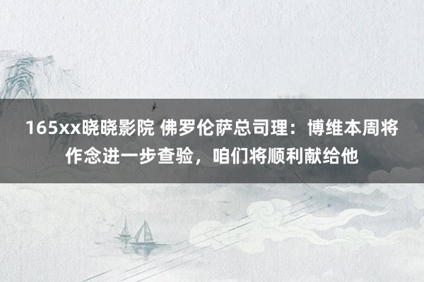 165xx晓晓影院 佛罗伦萨总司理：博维本周将作念进一步查验，咱们将顺利献给他