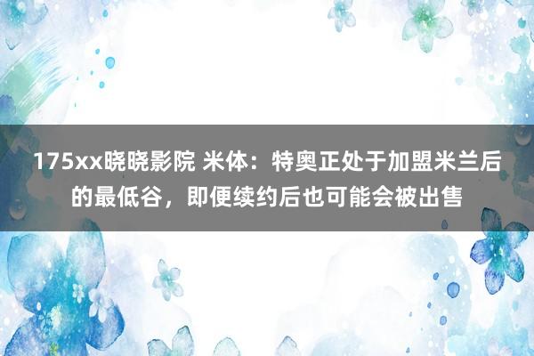 175xx晓晓影院 米体：特奥正处于加盟米兰后的最低谷，即便续约后也可能会被出售