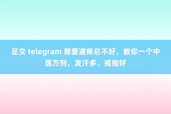 足交 telegram 膝要道疼总不好，教你一个中医方剂，发汗多、戒指好