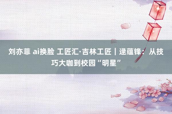 刘亦菲 ai换脸 工匠汇·吉林工匠｜逯蕴锋：从技巧大咖到校园“明星”