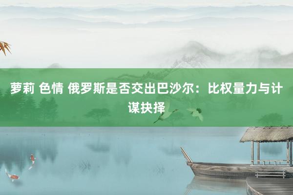 萝莉 色情 俄罗斯是否交出巴沙尔：比权量力与计谋抉择