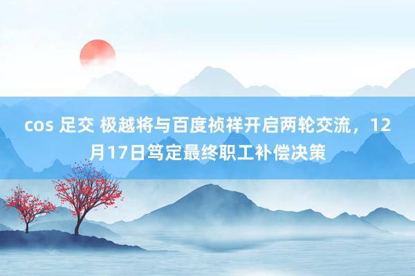 cos 足交 极越将与百度祯祥开启两轮交流，12月17日笃定最终职工补偿决策