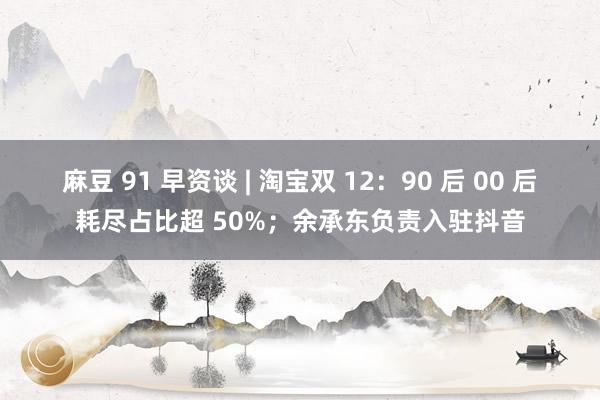 麻豆 91 早资谈 | 淘宝双 12：90 后 00 后耗尽占比超 50%；余承东负责入驻抖音