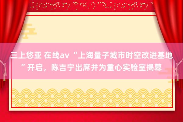 三上悠亚 在线av “上海量子城市时空改进基地”开启，陈吉宁出席并为重心实验室揭幕