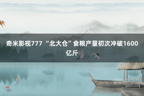 奇米影视777 “北大仓”食粮产量初次冲破1600亿斤