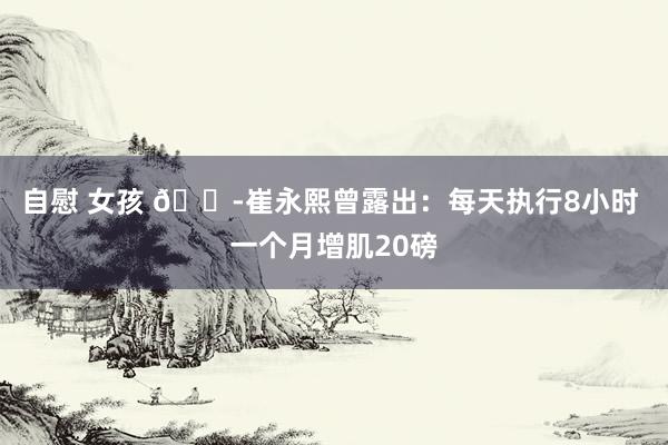 自慰 女孩 😭崔永熙曾露出：每天执行8小时 一个月增肌20磅