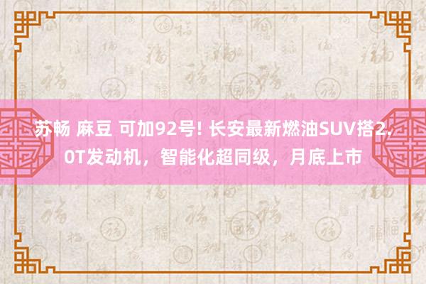 苏畅 麻豆 可加92号! 长安最新燃油SUV搭2.0T发动机，智能化超同级，月底上市