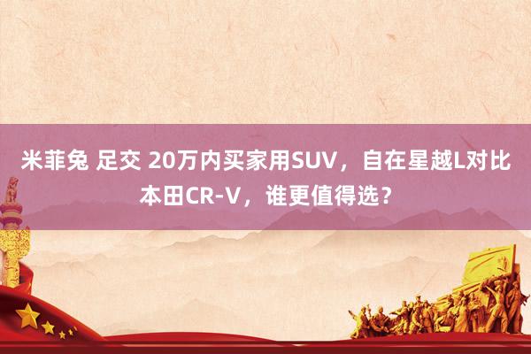 米菲兔 足交 20万内买家用SUV，自在星越L对比本田CR-V，谁更值得选？