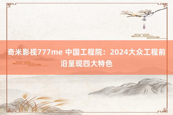 奇米影视777me 中国工程院：2024大众工程前沿呈现四大特色